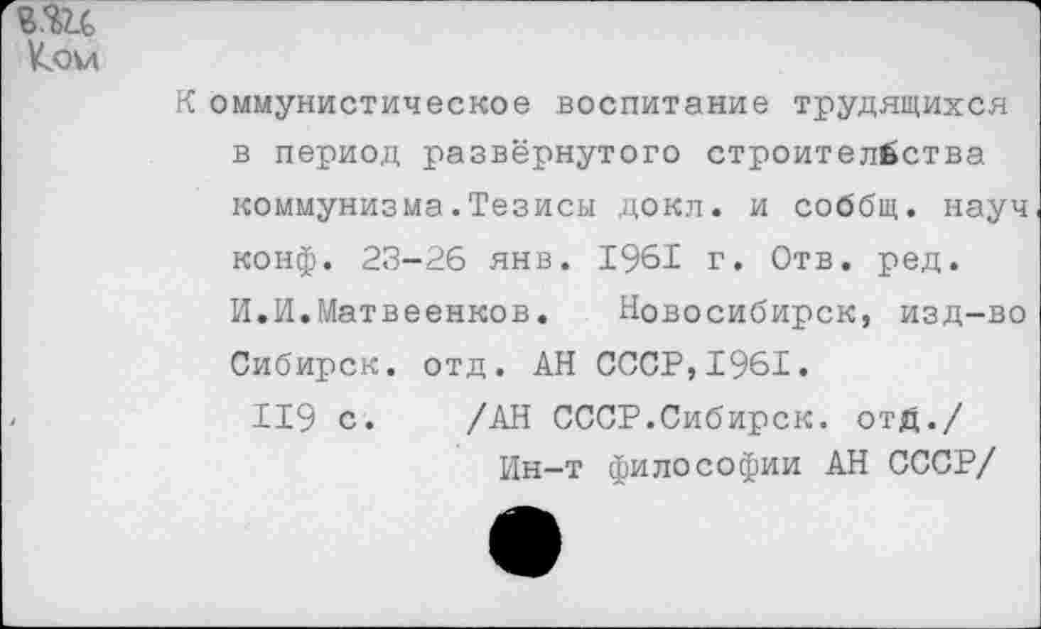 ﻿В.Ш
Ком
К оммунистическое воспитание трудящихся в период развёрнутого строительства коммунизма.Тезисы докл. и соббщ. науч конф. 23-26 янв. 1961 г. Отв. ред.
И.И.Матвеенков. Новосибирск, изд-во Сибирск. отд. АН СССР,1961.
119 с. /АН СССР.Сибирск. отД./ Ин-т философии АН СССР/